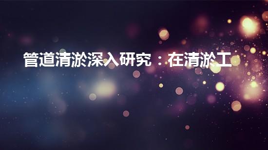 管道清淤深入研究：在清淤工程中的革新作用？